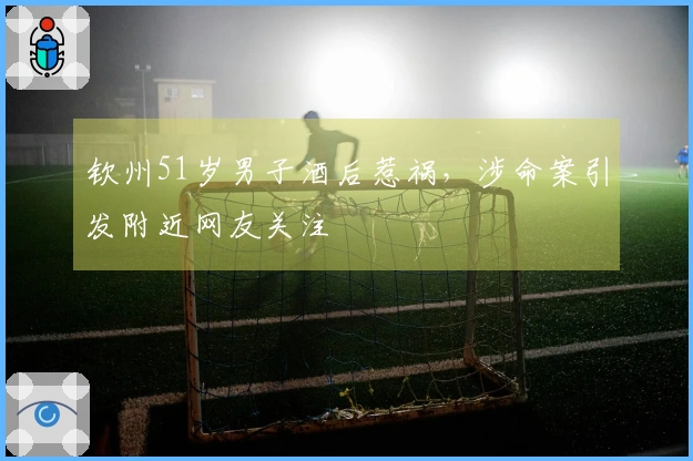 钦州51岁男子酒后惹祸，涉命案引发附近网友关注