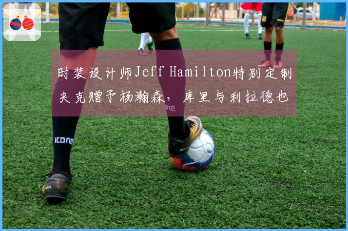 时装设计师Jeff Hamilton特别定制夹克赠予杨瀚森，库里与利拉德也曾获赠