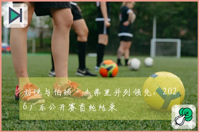 刘悦与伯顿·杰弗里并列领先，2026广东公开赛首轮结束