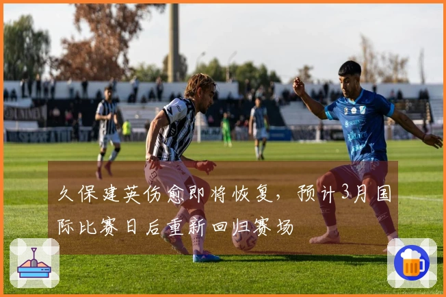 久保建英伤愈即将恢复，预计3月国际比赛日后重新回归赛场