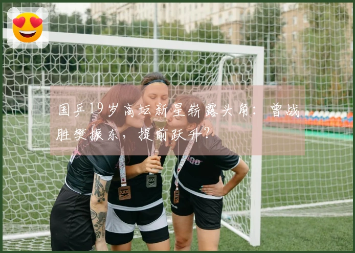 国乒19岁高坛新星崭露头角：曾战胜樊振东，提前跃升？