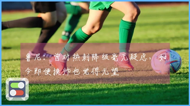 鲁尼：曾对热刺降级毫无疑虑，如今即便换帅也觉得无望