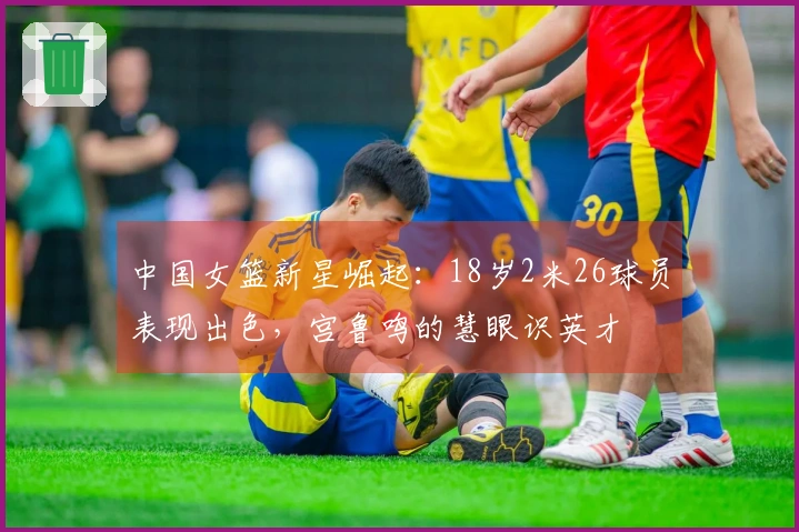 中国女篮新星崛起：18岁2米26球员表现出色，宫鲁鸣的慧眼识英才