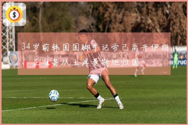 34岁前韩国国脚李记帝已离开伊朗，正准备从土库曼斯坦归国