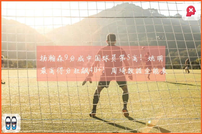 杨瀚森9分成中国球员第5高！姚明最高得分狂飙40+！周琦数据全能表现