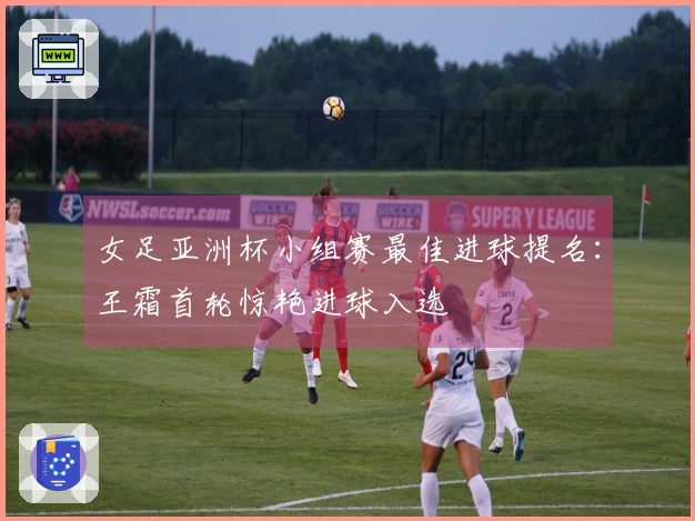 女足亚洲杯小组赛最佳进球提名：王霜首轮惊艳进球入选