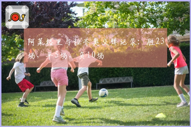 阿莱格里与拉齐奥交锋记录：胜23场，平5场，负10场