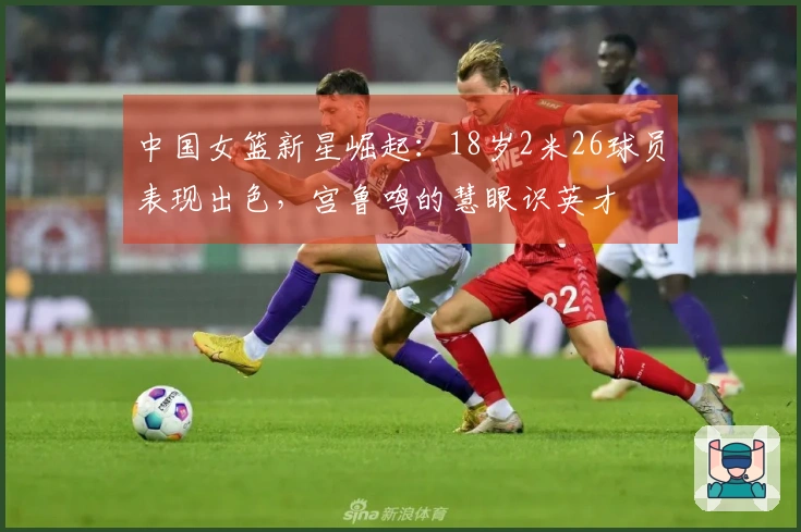 中国女篮新星崛起：18岁2米26球员表现出色，宫鲁鸣的慧眼识英才