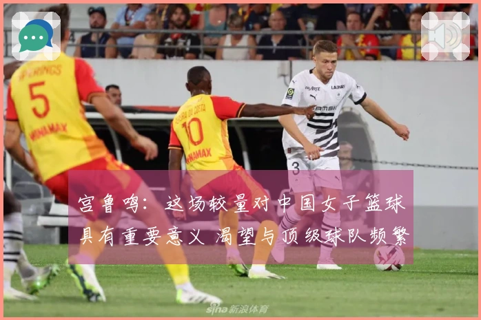 宫鲁鸣：这场较量对中国女子篮球具有重要意义 渴望与顶级球队频繁对战