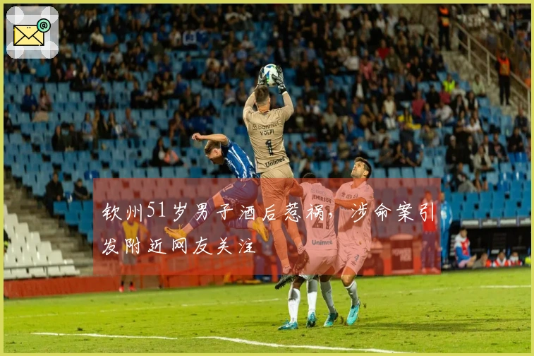 钦州51岁男子酒后惹祸，涉命案引发附近网友关注