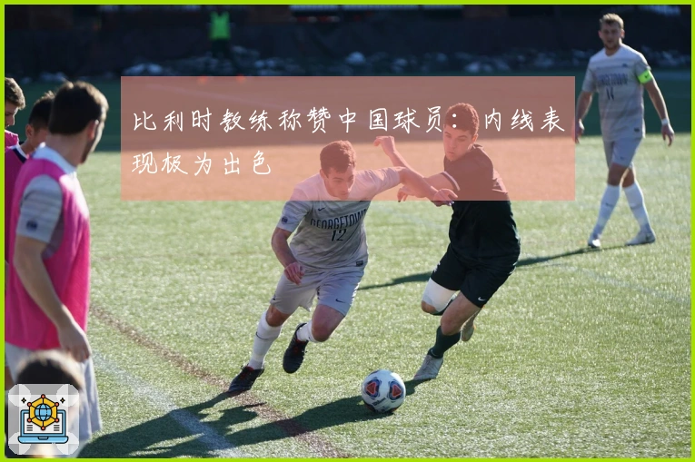 比利时教练称赞中国球员：内线表现极为出色