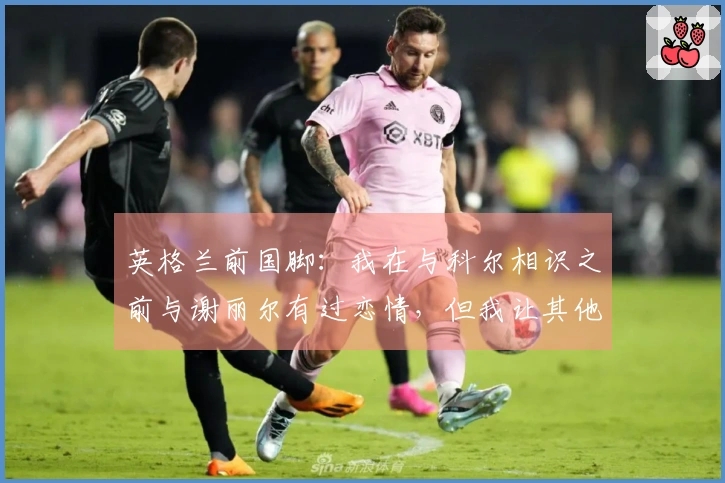 英格兰前国脚：我在与科尔相识之前与谢丽尔有过恋情，但我让其他女孩怀孕了