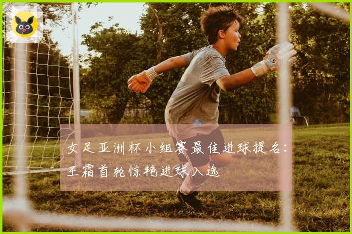 女足亚洲杯小组赛最佳进球提名：王霜首轮惊艳进球入选