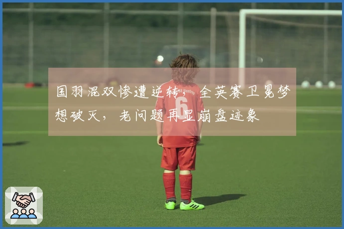 国羽混双惨遭逆转，全英赛卫冕梦想破灭，老问题再显崩盘迹象