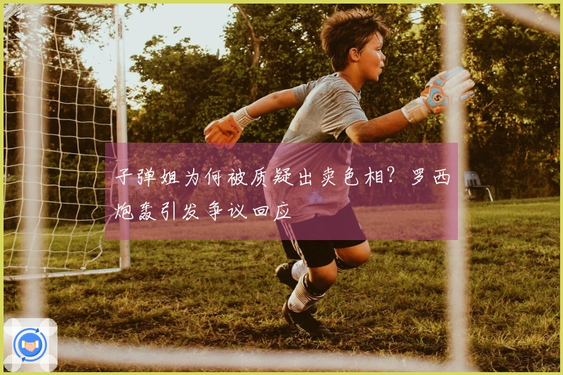 子弹姐为何被质疑出卖色相？罗西炮轰引发争议回应