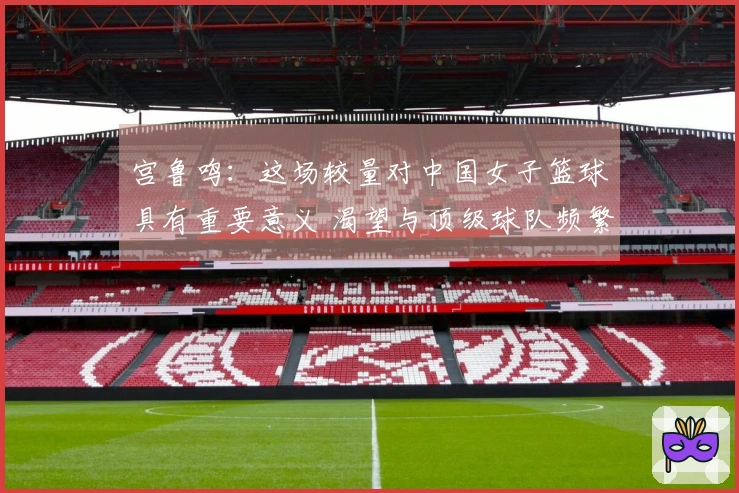 宫鲁鸣：这场较量对中国女子篮球具有重要意义 渴望与顶级球队频繁对战