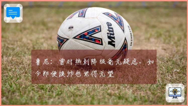 鲁尼：曾对热刺降级毫无疑虑，如今即便换帅也觉得无望