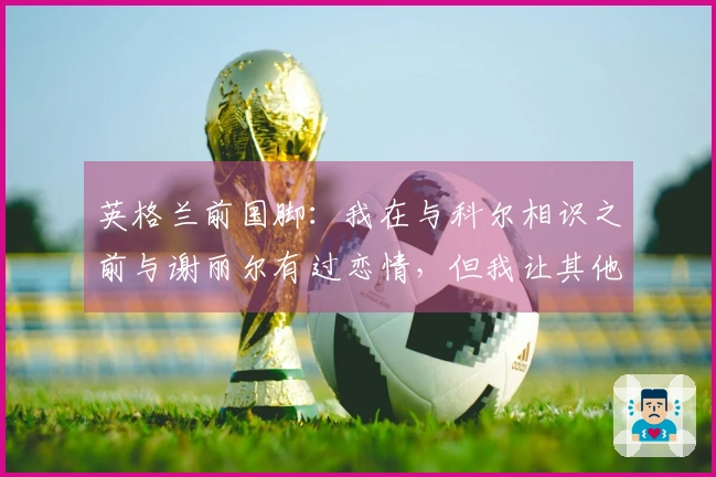 英格兰前国脚:我在与科尔相识之前与谢丽尔有过恋情,但我让其他女孩怀孕了