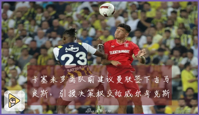 卡塞米罗离队前建议曼联签下吉马良斯，引援决策权交给威尔考克斯与维维尔
