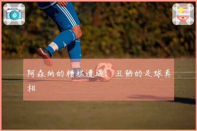 阿森纳的糟糕遭遇：丑陋的足球真相