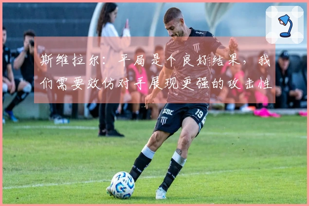 斯维拉尔：平局是个良好结果，我们需要效仿对手展现更强的攻击性