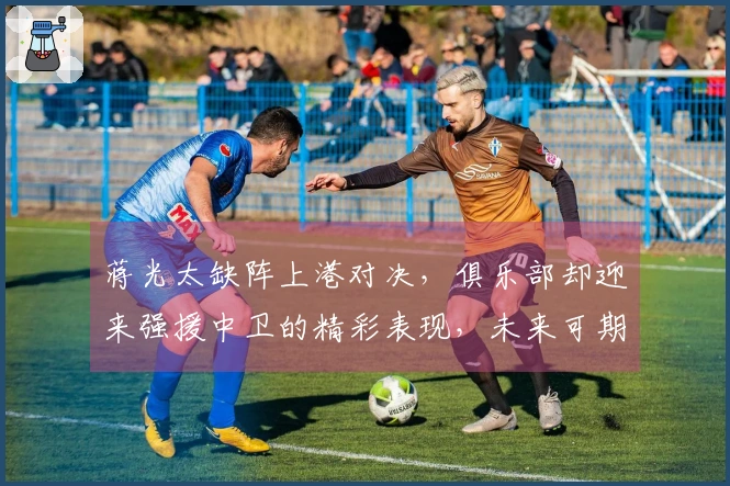 蒋光太缺阵上港对决，俱乐部却迎来强援中卫的精彩表现，未来可期！