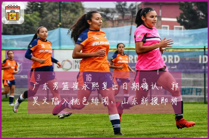 广东男篮崔永熙复出日期确认，郭昊文陷入桃色绯闻，山东新援即将加盟